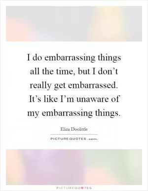 I do embarrassing things all the time, but I don’t really get embarrassed. It’s like I’m unaware of my embarrassing things Picture Quote #1