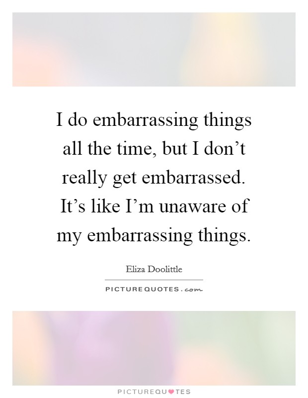 I do embarrassing things all the time, but I don't really get embarrassed. It's like I'm unaware of my embarrassing things. Picture Quote #1