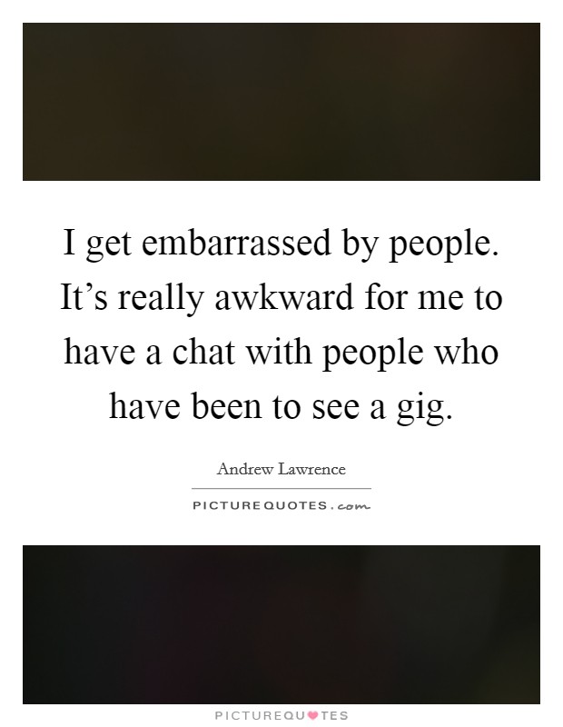 I get embarrassed by people. It's really awkward for me to have a chat with people who have been to see a gig. Picture Quote #1