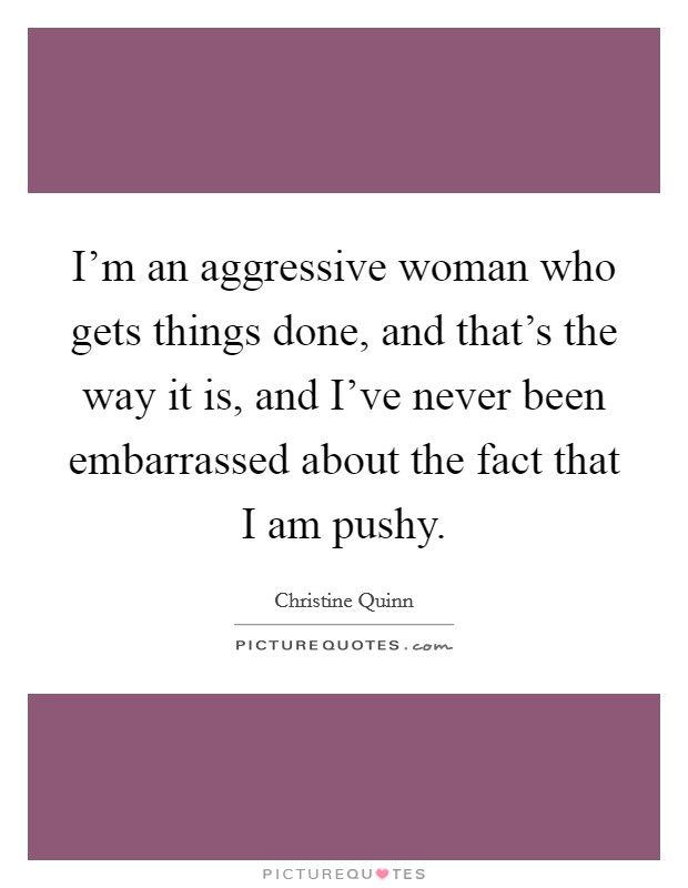 I'm an aggressive woman who gets things done, and that's the way it is, and I've never been embarrassed about the fact that I am pushy. Picture Quote #1