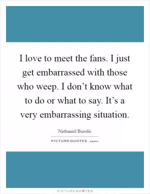 I love to meet the fans. I just get embarrassed with those who weep. I don’t know what to do or what to say. It’s a very embarrassing situation Picture Quote #1