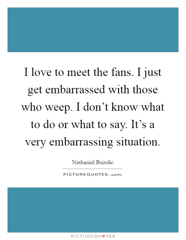 I love to meet the fans. I just get embarrassed with those who weep. I don't know what to do or what to say. It's a very embarrassing situation. Picture Quote #1