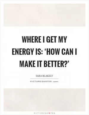 Where I get my energy is: ‘How can I make it better?’ Picture Quote #1