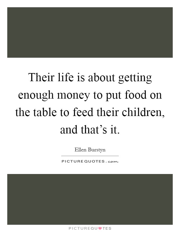 Their life is about getting enough money to put food on the table to feed their children, and that's it. Picture Quote #1