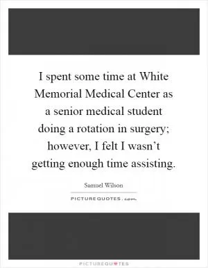 I spent some time at White Memorial Medical Center as a senior medical student doing a rotation in surgery; however, I felt I wasn’t getting enough time assisting Picture Quote #1