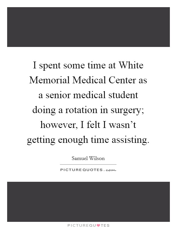 I spent some time at White Memorial Medical Center as a senior medical student doing a rotation in surgery; however, I felt I wasn't getting enough time assisting. Picture Quote #1