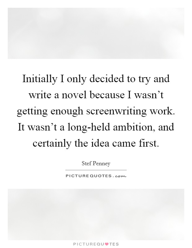 Initially I only decided to try and write a novel because I wasn't getting enough screenwriting work. It wasn't a long-held ambition, and certainly the idea came first. Picture Quote #1