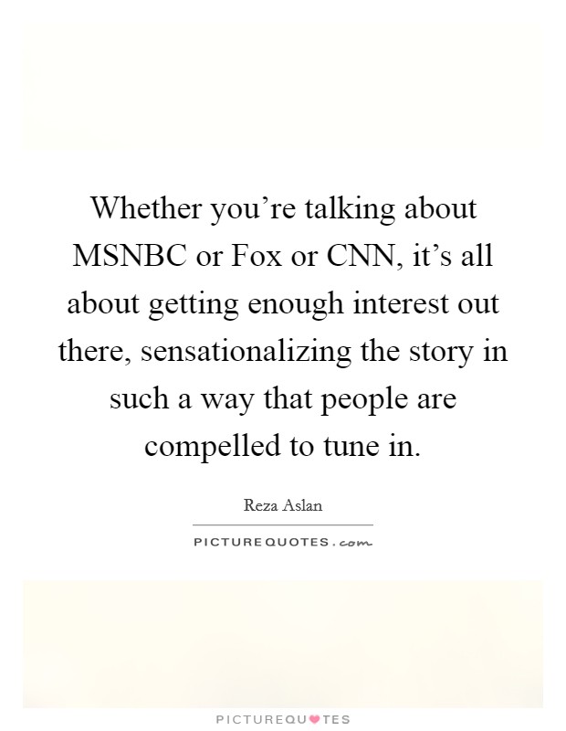 Whether you're talking about MSNBC or Fox or CNN, it's all about getting enough interest out there, sensationalizing the story in such a way that people are compelled to tune in. Picture Quote #1