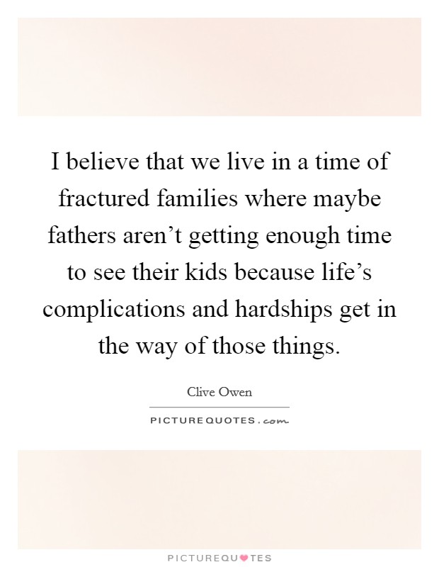 I believe that we live in a time of fractured families where maybe fathers aren't getting enough time to see their kids because life's complications and hardships get in the way of those things. Picture Quote #1