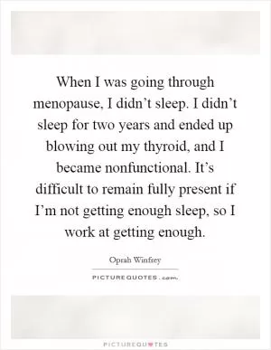 When I was going through menopause, I didn’t sleep. I didn’t sleep for two years and ended up blowing out my thyroid, and I became nonfunctional. It’s difficult to remain fully present if I’m not getting enough sleep, so I work at getting enough Picture Quote #1
