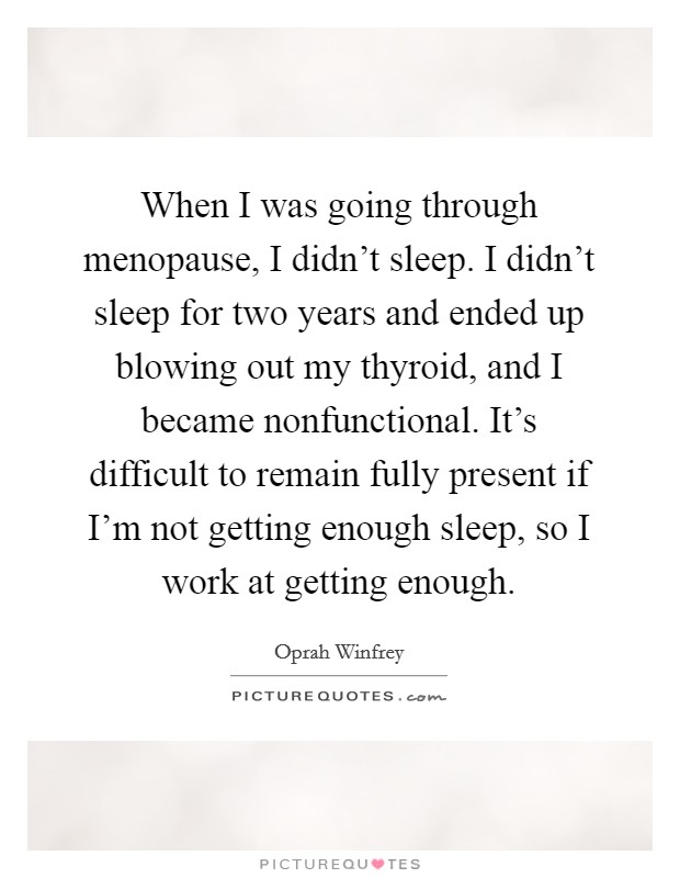 When I was going through menopause, I didn't sleep. I didn't sleep for two years and ended up blowing out my thyroid, and I became nonfunctional. It's difficult to remain fully present if I'm not getting enough sleep, so I work at getting enough. Picture Quote #1