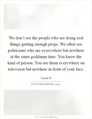 We don’t see the people who are doing real things getting enough props. We often see politicians who are everywhere but nowhere at the same goddamn time. You know the kind of person: You see them everywhere on television but nowhere in front of your face Picture Quote #1