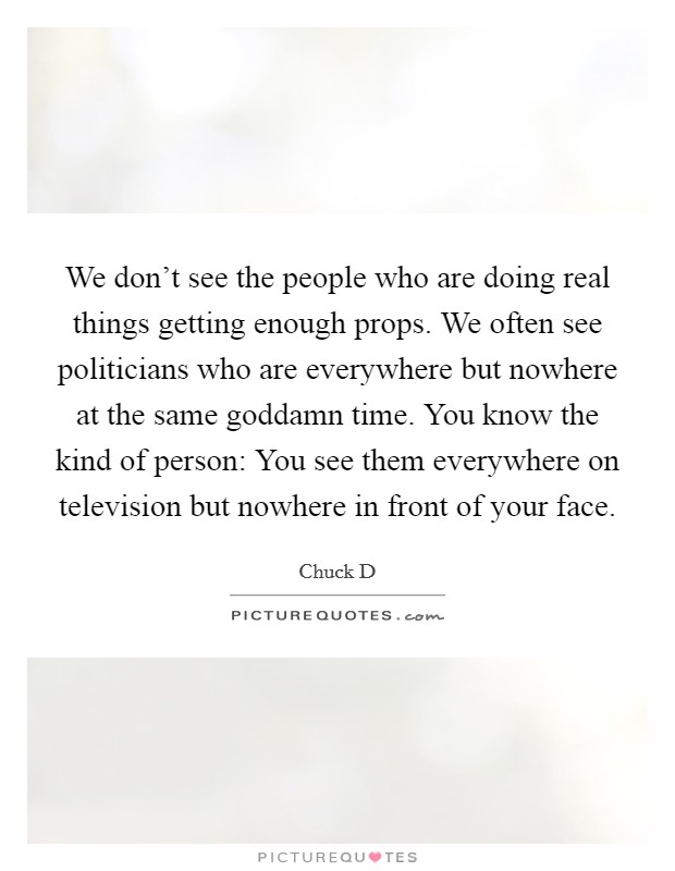 We don't see the people who are doing real things getting enough props. We often see politicians who are everywhere but nowhere at the same goddamn time. You know the kind of person: You see them everywhere on television but nowhere in front of your face. Picture Quote #1