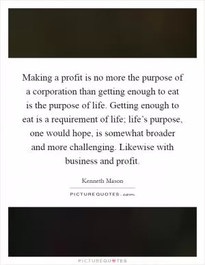 Making a profit is no more the purpose of a corporation than getting enough to eat is the purpose of life. Getting enough to eat is a requirement of life; life’s purpose, one would hope, is somewhat broader and more challenging. Likewise with business and profit Picture Quote #1