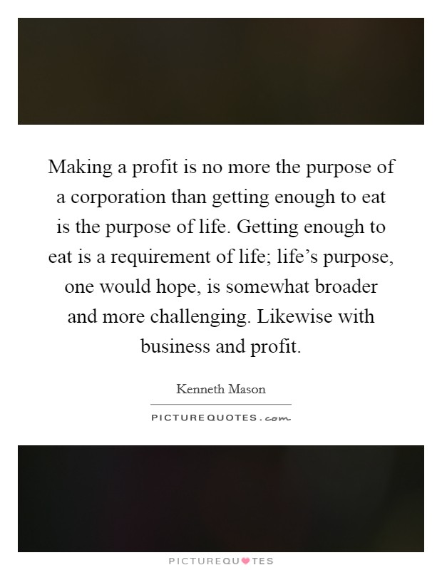 Making a profit is no more the purpose of a corporation than getting enough to eat is the purpose of life. Getting enough to eat is a requirement of life; life's purpose, one would hope, is somewhat broader and more challenging. Likewise with business and profit. Picture Quote #1