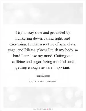 I try to stay sane and grounded by hunkering down, eating right, and exercising. I make a routine of spin class, yoga, and Pilates, places I push my body so hard I can lose my mind. Cutting out caffeine and sugar, being mindful, and getting enough rest are important Picture Quote #1