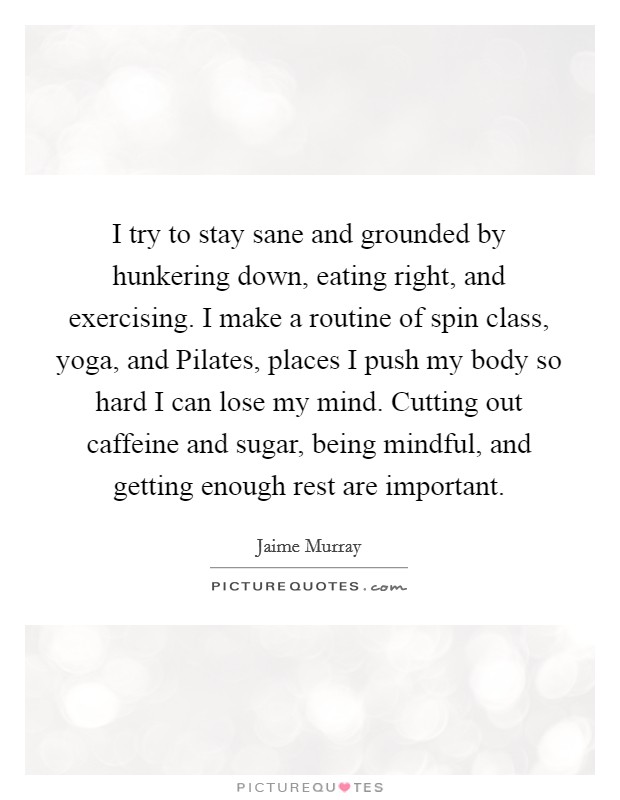 I try to stay sane and grounded by hunkering down, eating right, and exercising. I make a routine of spin class, yoga, and Pilates, places I push my body so hard I can lose my mind. Cutting out caffeine and sugar, being mindful, and getting enough rest are important. Picture Quote #1