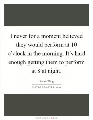I never for a moment believed they would perform at 10 o’clock in the morning. It’s hard enough getting them to perform at 8 at night Picture Quote #1