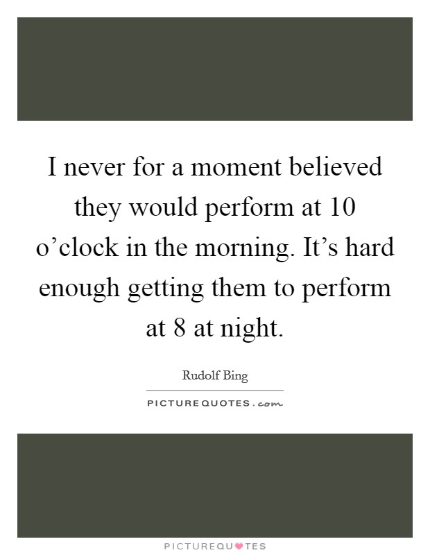 I never for a moment believed they would perform at 10 o'clock in the morning. It's hard enough getting them to perform at 8 at night. Picture Quote #1