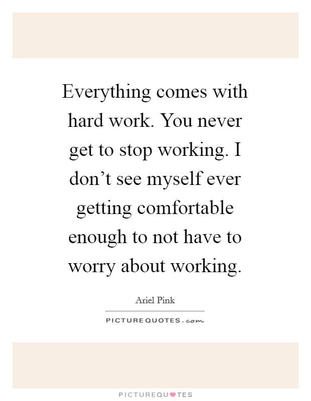 Everything comes with hard work. You never get to stop working. I don't see myself ever getting comfortable enough to not have to worry about working. Picture Quote #1