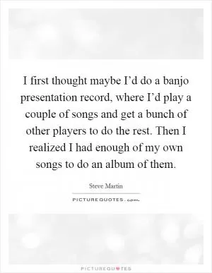 I first thought maybe I’d do a banjo presentation record, where I’d play a couple of songs and get a bunch of other players to do the rest. Then I realized I had enough of my own songs to do an album of them Picture Quote #1
