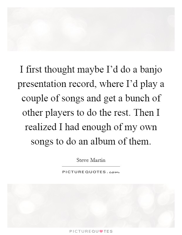 I first thought maybe I'd do a banjo presentation record, where I'd play a couple of songs and get a bunch of other players to do the rest. Then I realized I had enough of my own songs to do an album of them. Picture Quote #1