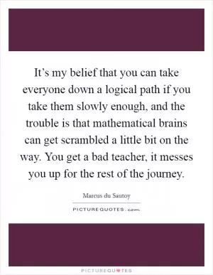 It’s my belief that you can take everyone down a logical path if you take them slowly enough, and the trouble is that mathematical brains can get scrambled a little bit on the way. You get a bad teacher, it messes you up for the rest of the journey Picture Quote #1