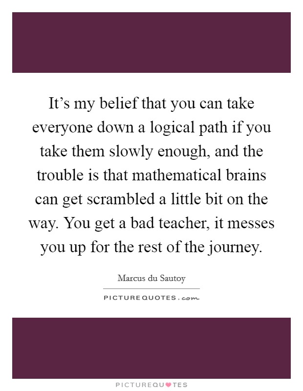 It’s my belief that you can take everyone down a logical path if you take them slowly enough, and the trouble is that mathematical brains can get scrambled a little bit on the way. You get a bad teacher, it messes you up for the rest of the journey Picture Quote #1