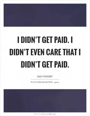 I didn’t get paid. I didn’t even care that I didn’t get paid Picture Quote #1