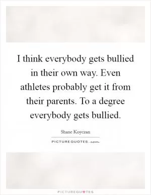 I think everybody gets bullied in their own way. Even athletes probably get it from their parents. To a degree everybody gets bullied Picture Quote #1