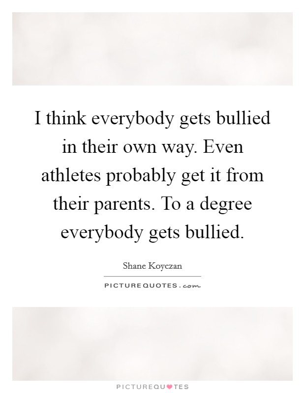 I think everybody gets bullied in their own way. Even athletes probably get it from their parents. To a degree everybody gets bullied. Picture Quote #1
