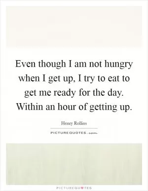 Even though I am not hungry when I get up, I try to eat to get me ready for the day. Within an hour of getting up Picture Quote #1