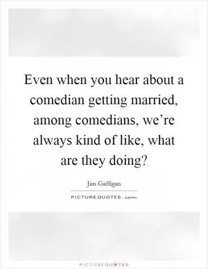 Even when you hear about a comedian getting married, among comedians, we’re always kind of like, what are they doing? Picture Quote #1