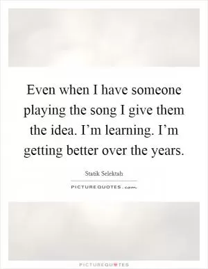 Even when I have someone playing the song I give them the idea. I’m learning. I’m getting better over the years Picture Quote #1