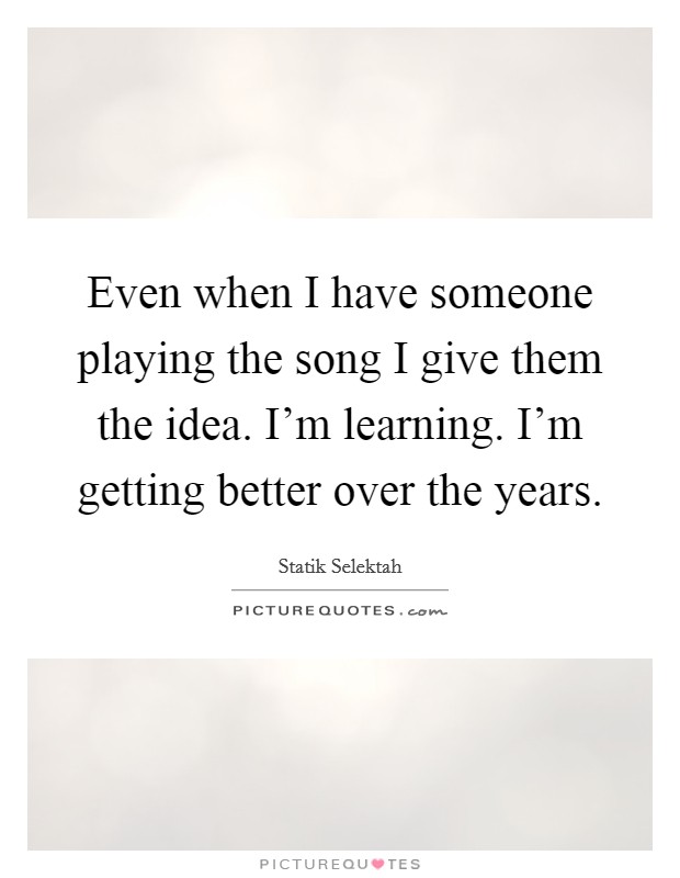 Even when I have someone playing the song I give them the idea. I'm learning. I'm getting better over the years. Picture Quote #1