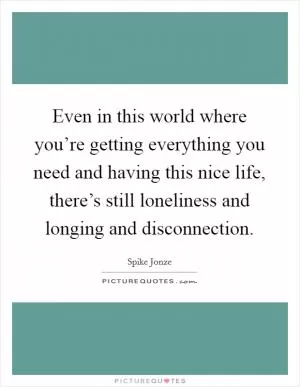 Even in this world where you’re getting everything you need and having this nice life, there’s still loneliness and longing and disconnection Picture Quote #1
