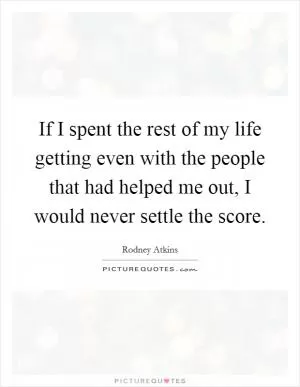 If I spent the rest of my life getting even with the people that had helped me out, I would never settle the score Picture Quote #1