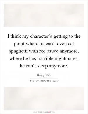I think my character’s getting to the point where he can’t even eat spaghetti with red sauce anymore, where he has horrible nightmares, he can’t sleep anymore Picture Quote #1