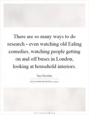 There are so many ways to do research - even watching old Ealing comedies, watching people getting on and off buses in London, looking at household interiors Picture Quote #1