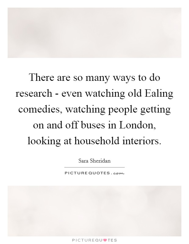 There are so many ways to do research - even watching old Ealing comedies, watching people getting on and off buses in London, looking at household interiors. Picture Quote #1