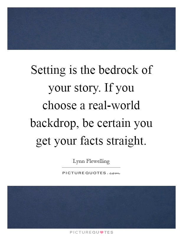Setting is the bedrock of your story. If you choose a real-world backdrop, be certain you get your facts straight. Picture Quote #1