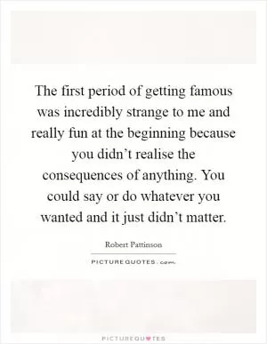 The first period of getting famous was incredibly strange to me and really fun at the beginning because you didn’t realise the consequences of anything. You could say or do whatever you wanted and it just didn’t matter Picture Quote #1