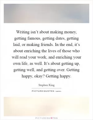 Writing isn’t about making money, getting famous, getting dates, getting laid, or making friends. In the end, it’s about enriching the lives of those who will read your work, and enriching your own life, as well. It’s about getting up, getting well, and getting over. Getting happy, okay? Getting happy Picture Quote #1