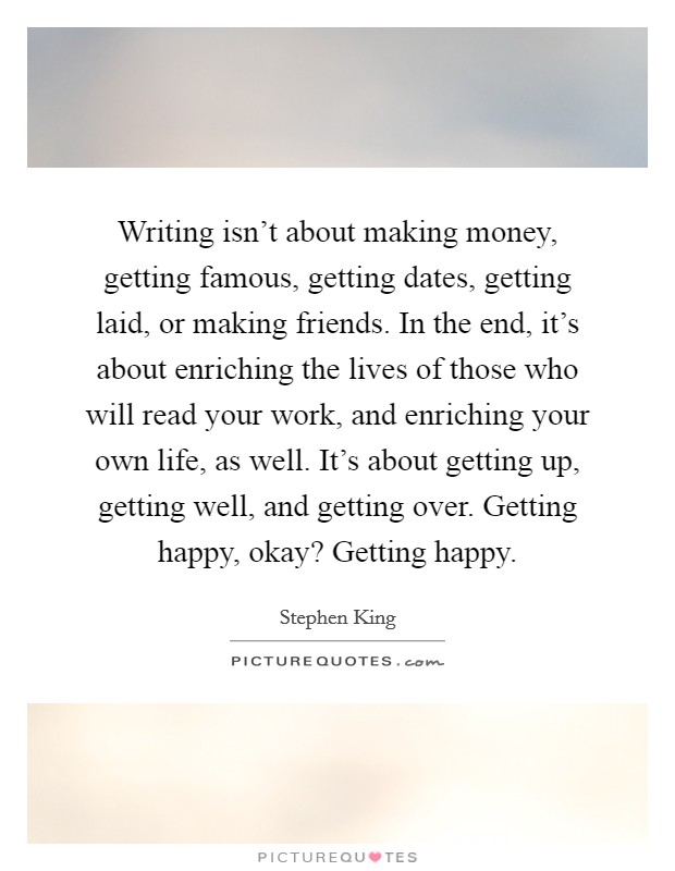 Writing isn't about making money, getting famous, getting dates, getting laid, or making friends. In the end, it's about enriching the lives of those who will read your work, and enriching your own life, as well. It's about getting up, getting well, and getting over. Getting happy, okay? Getting happy. Picture Quote #1