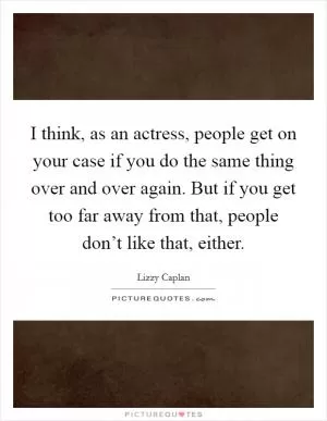 I think, as an actress, people get on your case if you do the same thing over and over again. But if you get too far away from that, people don’t like that, either Picture Quote #1