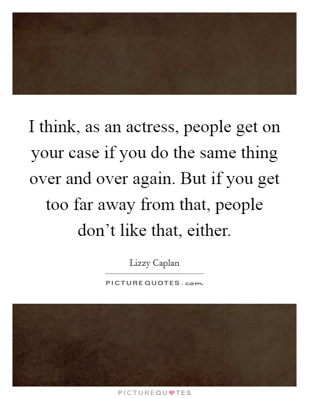 I think, as an actress, people get on your case if you do the same thing over and over again. But if you get too far away from that, people don't like that, either. Picture Quote #1