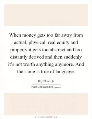 When money gets too far away from actual, physical, real equity and property it gets too abstract and too distantly derived and then suddenly it’s not worth anything anymore. And the same is true of language Picture Quote #1
