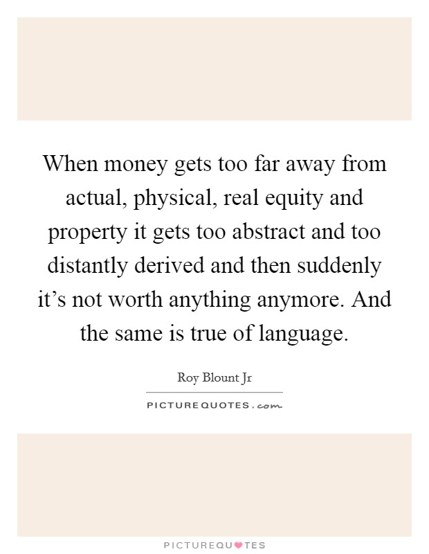 When money gets too far away from actual, physical, real equity and property it gets too abstract and too distantly derived and then suddenly it's not worth anything anymore. And the same is true of language. Picture Quote #1
