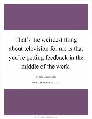 That’s the weirdest thing about television for me is that you’re getting feedback in the middle of the work Picture Quote #1
