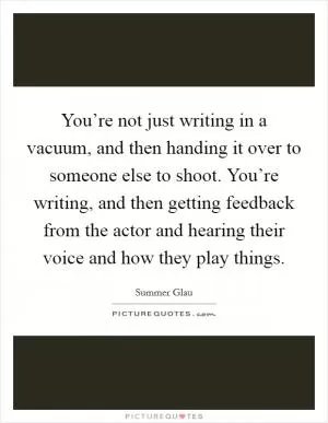 You’re not just writing in a vacuum, and then handing it over to someone else to shoot. You’re writing, and then getting feedback from the actor and hearing their voice and how they play things Picture Quote #1